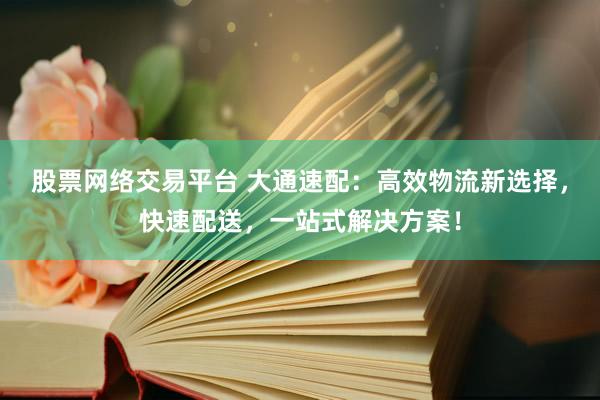 股票网络交易平台 大通速配：高效物流新选择，快速配送，一站式解决方案！