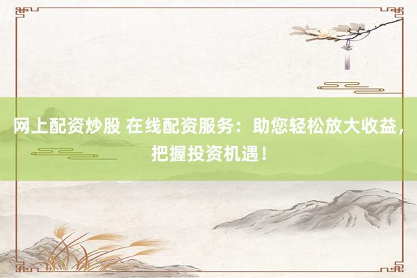 网上配资炒股 在线配资服务：助您轻松放大收益，把握投资机遇！