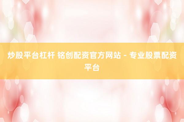 炒股平台杠杆 铭创配资官方网站 - 专业股票配资平台