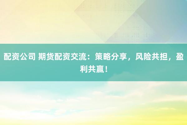 配资公司 期货配资交流：策略分享，风险共担，盈利共赢！