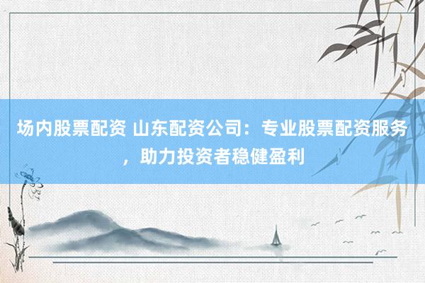 场内股票配资 山东配资公司：专业股票配资服务，助力投资者稳健盈利