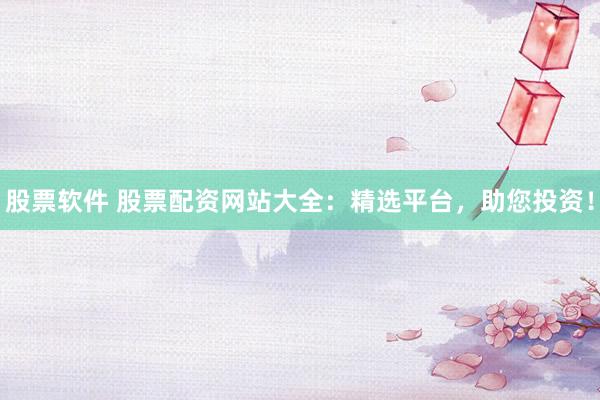 股票软件 股票配资网站大全：精选平台，助您投资！