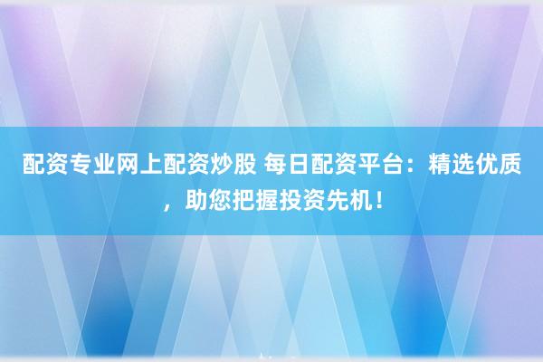 配资专业网上配资炒股 每日配资平台：精选优质，助您把握投资先机！