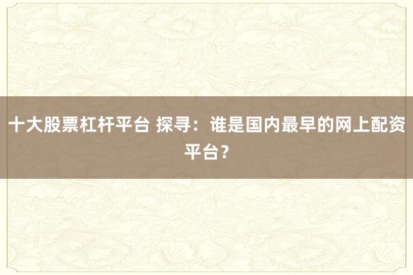 十大股票杠杆平台 探寻：谁是国内最早的网上配资平台？