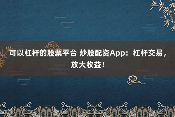 可以杠杆的股票平台 炒股配资App：杠杆交易，放大收益！