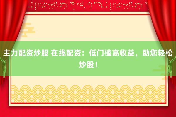 主力配资炒股 在线配资：低门槛高收益，助您轻松炒股！