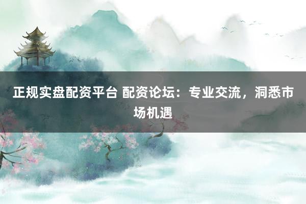 正规实盘配资平台 配资论坛：专业交流，洞悉市场机遇