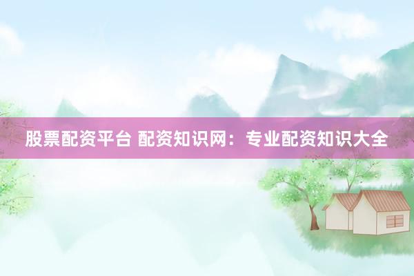 股票配资平台 配资知识网：专业配资知识大全