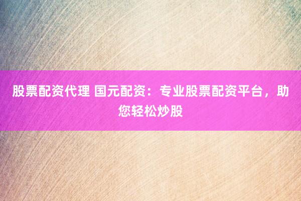 股票配资代理 国元配资：专业股票配资平台，助您轻松炒股
