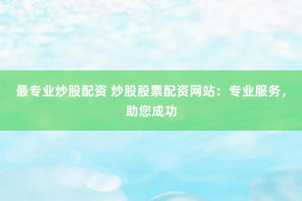 最专业炒股配资 炒股股票配资网站：专业服务，助您成功