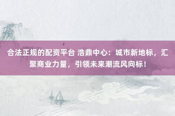 合法正规的配资平台 浩鼎中心：城市新地标，汇聚商业力量，引领未来潮流风向标！