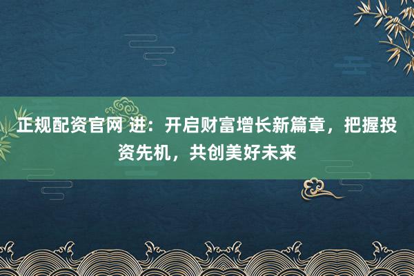 正规配资官网 进：开启财富增长新篇章，把握投资先机，共创美好未来