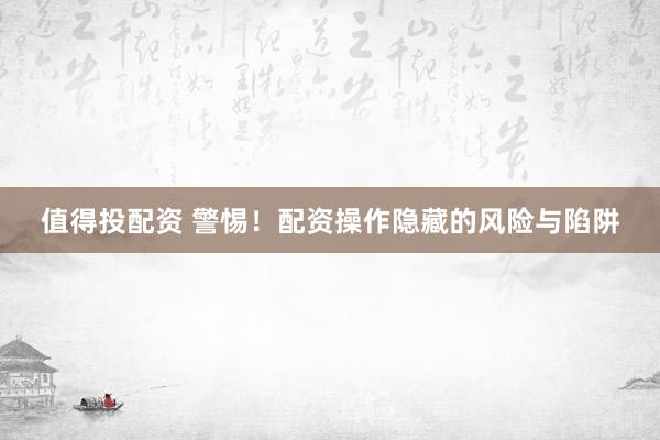 值得投配资 警惕！配资操作隐藏的风险与陷阱