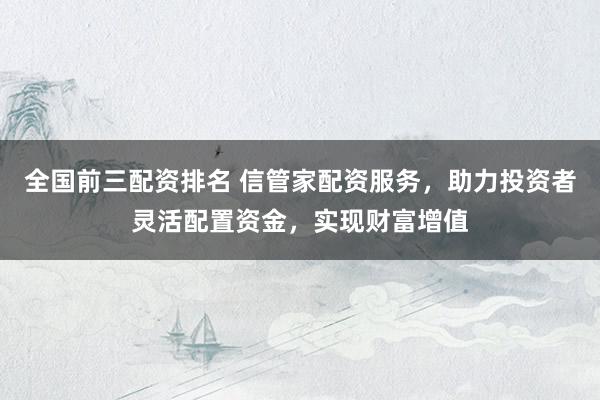 全国前三配资排名 信管家配资服务，助力投资者灵活配置资金，实现财富增值
