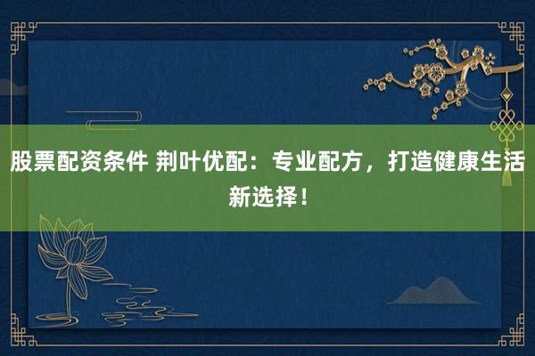 股票配资条件 荆叶优配:专业配方,打造健康生活新选择!