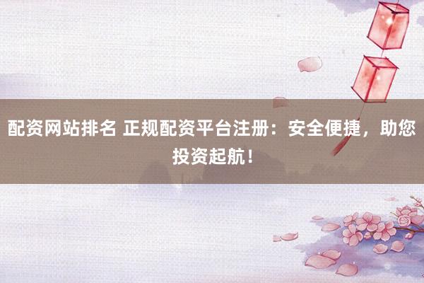 配资网站排名 正规配资平台注册:安全便捷,助您投资起航!