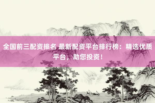 全国前三配资排名 最新配资平台排行榜：精选优质平台，助您投资！