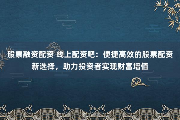 股票融资配资 线上配资吧：便捷高效的股票配资新选择，助力投资者实现财富增值