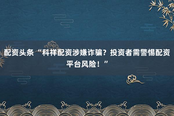配资头条 “科祥配资涉嫌诈骗？投资者需警惕配资平台风险！”