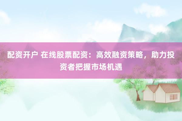 配资开户 在线股票配资：高效融资策略，助力投资者把握市场机遇