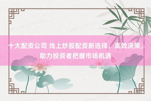 十大配资公司 线上炒股配资新选择，高效决策，助力投资者把握市场机遇