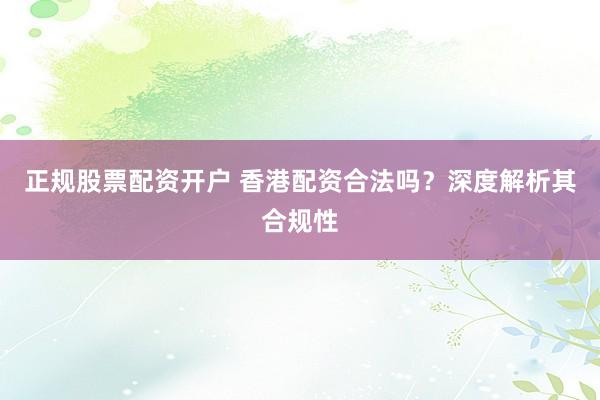 正规股票配资开户 香港配资合法吗？深度解析其合规性