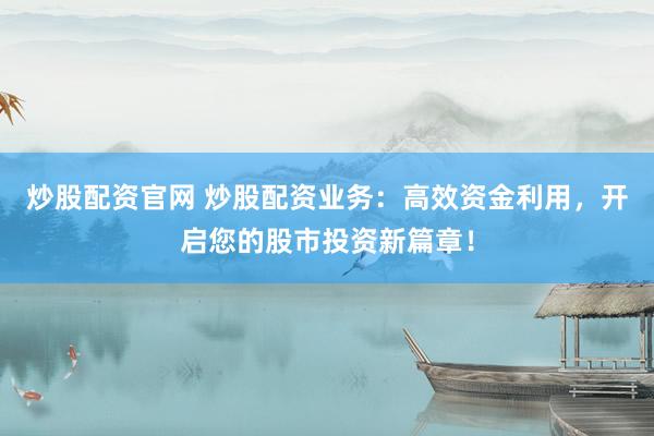 炒股配资官网 炒股配资业务：高效资金利用，开启您的股市投资新篇章！