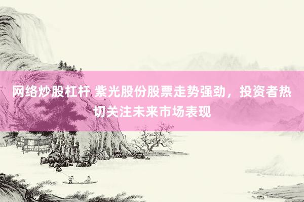 网络炒股杠杆 紫光股份股票走势强劲，投资者热切关注未来市场表现