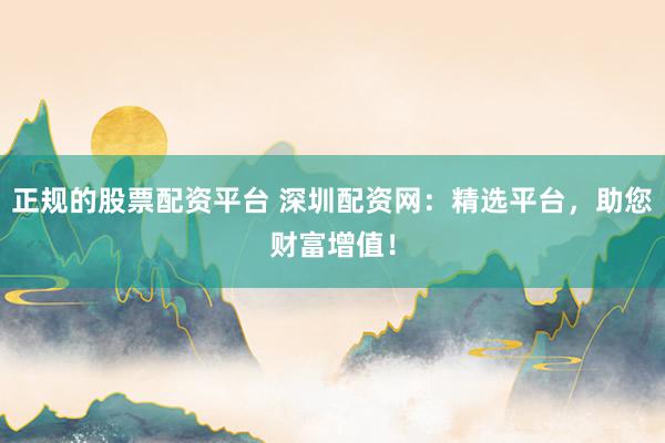 正规的股票配资平台 深圳配资网:精选平台,助您财富增值!