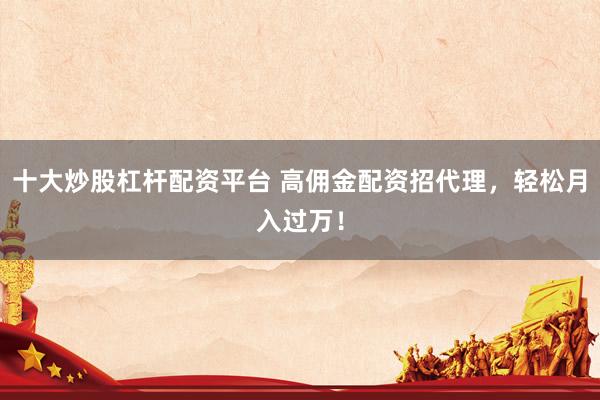 十大炒股杠杆配资平台 高佣金配资招代理，轻松月入过万！