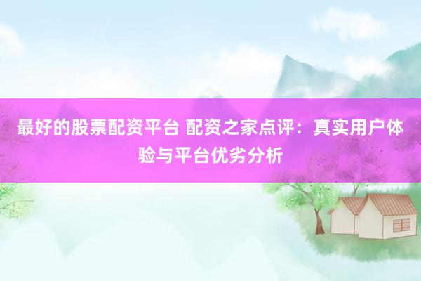 最好的股票配资平台 配资之家点评：真实用户体验与平台优劣分析