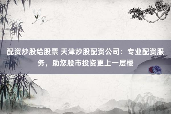 配资炒股给股票 天津炒股配资公司：专业配资服务，助您股市投资更上一层楼