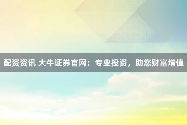 配资资讯 大牛证券官网：专业投资，助您财富增值