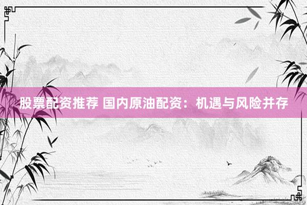 股票配资推荐 国内原油配资：机遇与风险并存